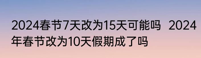 2024春节7天改为15天可能吗  2024年春节改为10天假期成了吗