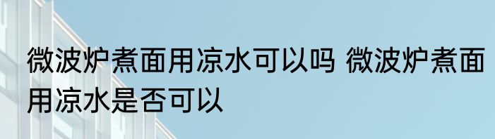 微波炉煮面用凉水可以吗 微波炉煮面用凉水是否可以