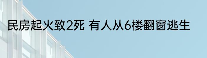 民房起火致2死 有人从6楼翻窗逃生
