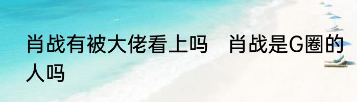 肖战有被大佬看上吗   肖战是G圈的人吗