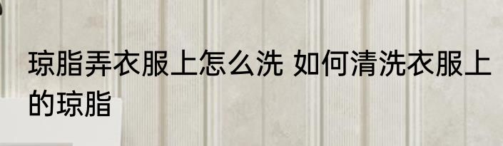 琼脂弄衣服上怎么洗 如何清洗衣服上的琼脂