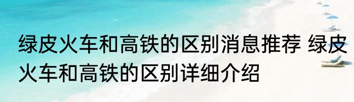 绿皮火车和高铁的区别消息推荐 绿皮火车和高铁的区别详细介绍