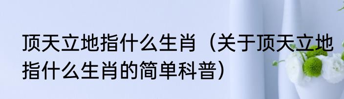 顶天立地指什么生肖（关于顶天立地指什么生肖的简单科普）