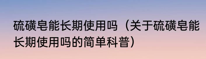 硫磺皂能长期使用吗（关于硫磺皂能长期使用吗的简单科普）