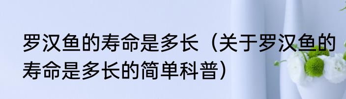 罗汉鱼的寿命是多长（关于罗汉鱼的寿命是多长的简单科普）