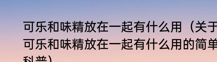 可乐和味精放在一起有什么用（关于可乐和味精放在一起有什么用的简单科普）