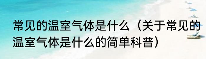 常见的温室气体是什么（关于常见的温室气体是什么的简单科普）