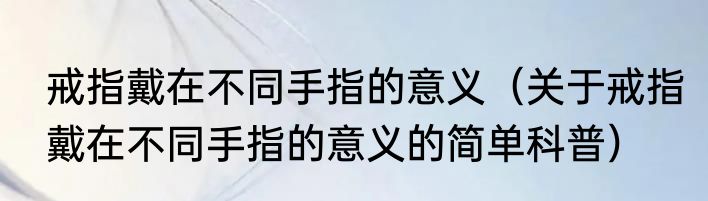 戒指戴在不同手指的意义（关于戒指戴在不同手指的意义的简单科普）