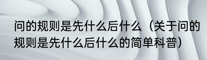 问的规则是先什么后什么（关于问的规则是先什么后什么的简单科普）