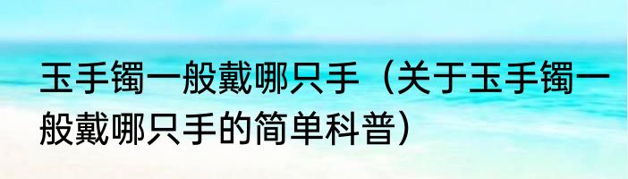 玉手镯一般戴哪只手（关于玉手镯一般戴哪只手的简单科普）