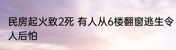 民房起火致2死 有人从6楼翻窗逃生令人后怕
