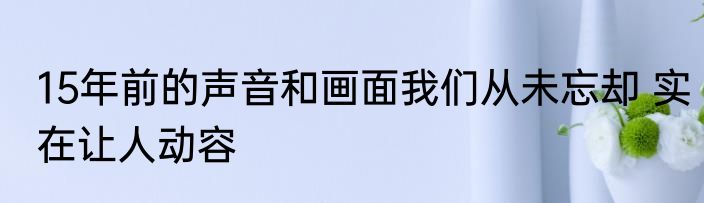 15年前的声音和画面我们从未忘却 实在让人动容