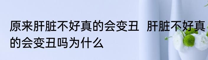 原来肝脏不好真的会变丑  肝脏不好真的会变丑吗为什么