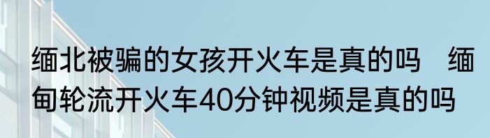 缅北被骗的女孩开火车是真的吗   缅甸轮流开火车40分钟视频是真的吗