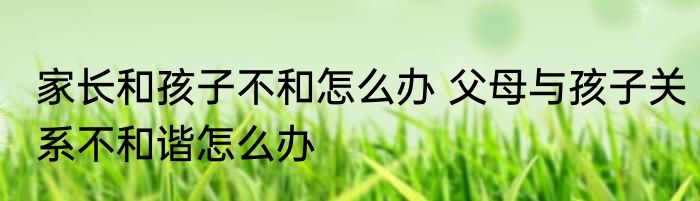家长和孩子不和怎么办 父母与孩子关系不和谐怎么办