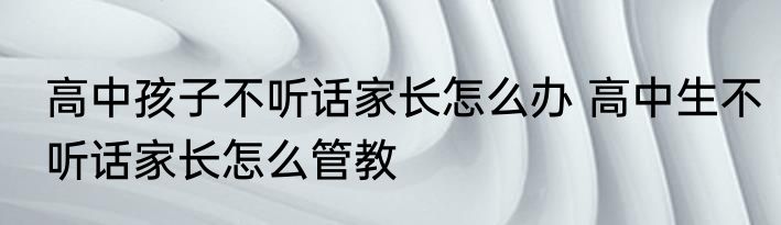 高中孩子不听话家长怎么办 高中生不听话家长怎么管教