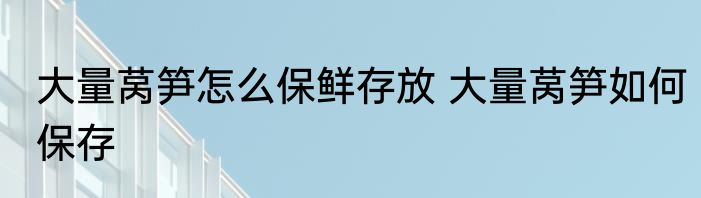 大量莴笋怎么保鲜存放 大量莴笋如何保存