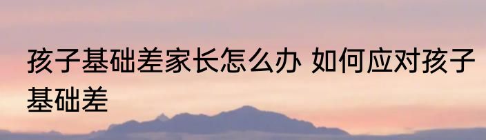 孩子基础差家长怎么办 如何应对孩子基础差