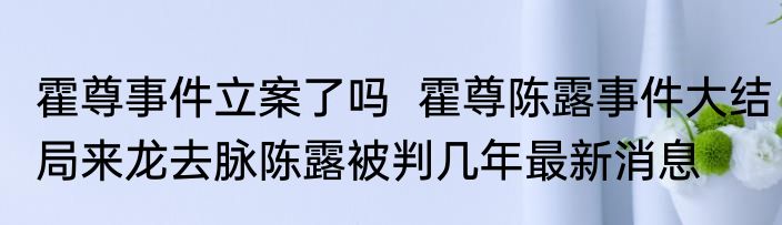 霍尊事件立案了吗  霍尊陈露事件大结局来龙去脉陈露被判几年最新消息