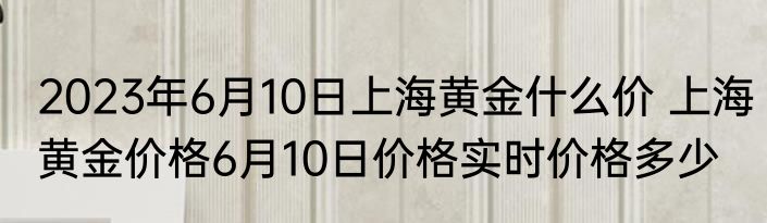 2023年6月10日上海黄金什么价 上海黄金价格6月10日价格实时价格多少