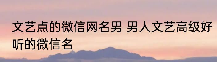 文艺点的微信网名男 男人文艺高级好听的微信名