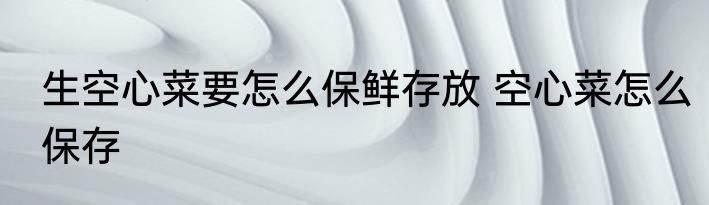 生空心菜要怎么保鲜存放 空心菜怎么保存
