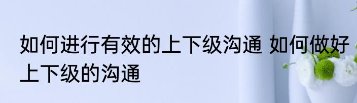 如何进行有效的上下级沟通 如何做好上下级的沟通
