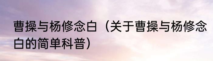 曹操与杨修念白（关于曹操与杨修念白的简单科普）