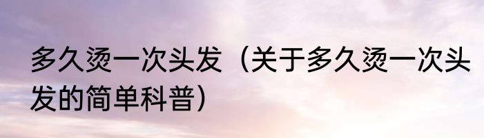 多久烫一次头发（关于多久烫一次头发的简单科普）