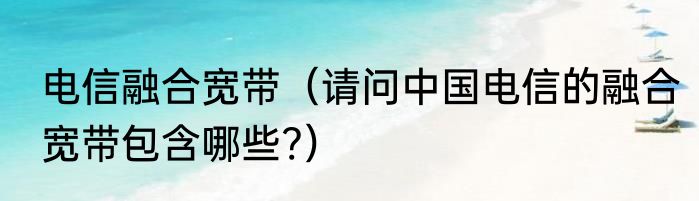 电信融合宽带（请问中国电信的融合宽带包含哪些?）