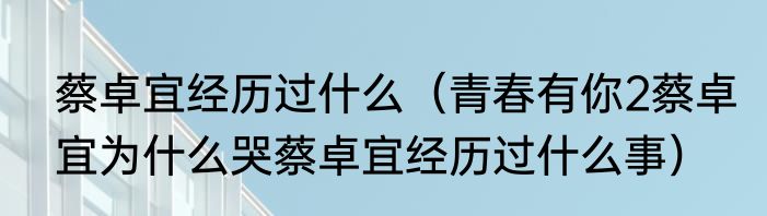 蔡卓宜经历过什么（青春有你2蔡卓宜为什么哭蔡卓宜经历过什么事）