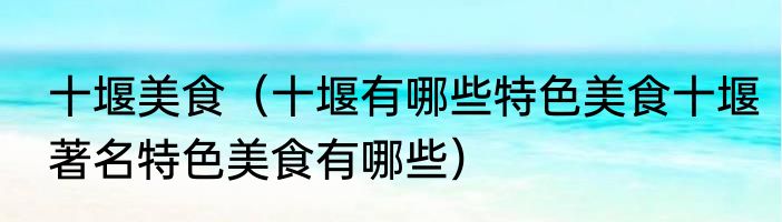 十堰美食（十堰有哪些特色美食十堰著名特色美食有哪些）