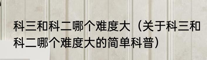 科三和科二哪个难度大（关于科三和科二哪个难度大的简单科普）