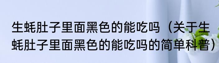 生蚝肚子里面黑色的能吃吗（关于生蚝肚子里面黑色的能吃吗的简单科普）