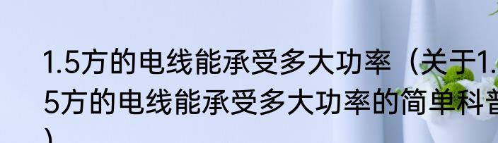 1.5方的电线能承受多大功率（关于1.5方的电线能承受多大功率的简单科普）