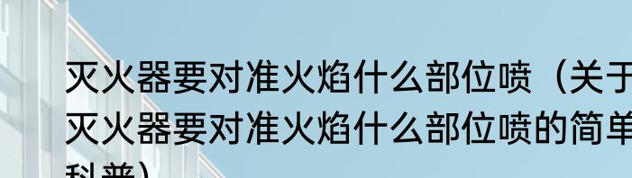 灭火器要对准火焰什么部位喷（关于灭火器要对准火焰什么部位喷的简单科普）