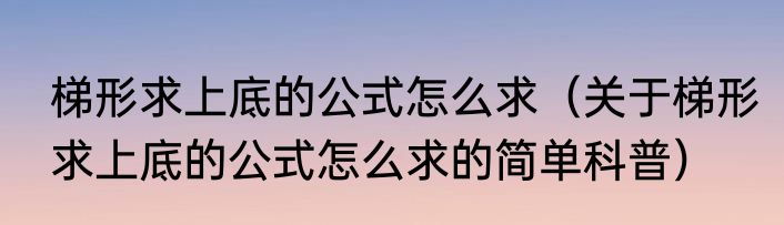 梯形求上底的公式怎么求（关于梯形求上底的公式怎么求的简单科普）