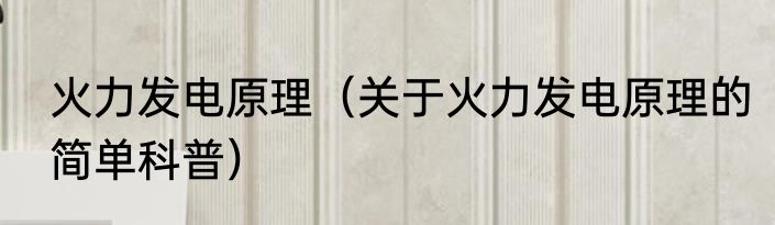 火力发电原理（关于火力发电原理的简单科普）