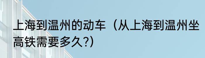 上海到温州的动车（从上海到温州坐高铁需要多久?）