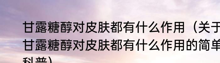 甘露糖醇对皮肤都有什么作用（关于甘露糖醇对皮肤都有什么作用的简单科普）
