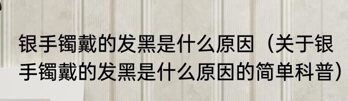 银手镯戴的发黑是什么原因（关于银手镯戴的发黑是什么原因的简单科普）