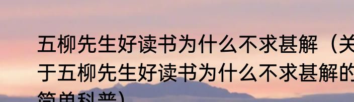 五柳先生好读书为什么不求甚解（关于五柳先生好读书为什么不求甚解的简单科普）