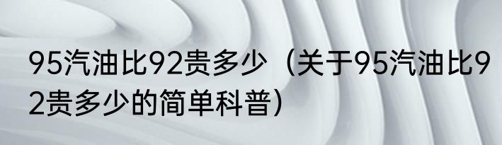 95汽油比92贵多少（关于95汽油比92贵多少的简单科普）