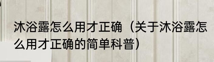 沐浴露怎么用才正确（关于沐浴露怎么用才正确的简单科普）