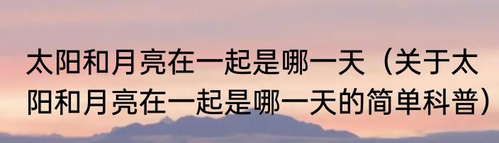 太阳和月亮在一起是哪一天（关于太阳和月亮在一起是哪一天的简单科普）