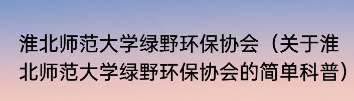 淮北师范大学绿野环保协会（关于淮北师范大学绿野环保协会的简单科普）