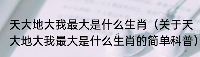 天大地大我最大是什么生肖（关于天大地大我最大是什么生肖的简单科普）