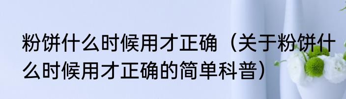 粉饼什么时候用才正确（关于粉饼什么时候用才正确的简单科普）
