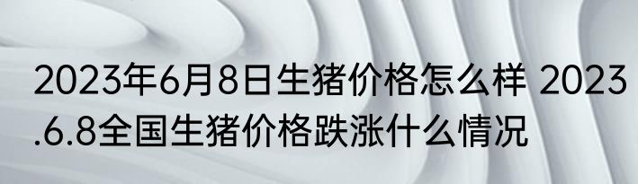 2023年6月8日生猪价格怎么样 2023.6.8全国生猪价格跌涨什么情况