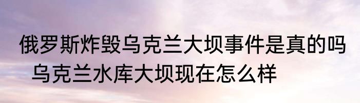 俄罗斯炸毁乌克兰大坝事件是真的吗   乌克兰水库大坝现在怎么样
